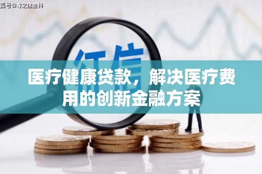 兰考医疗健康贷款，解决医疗费用的创新金融方案